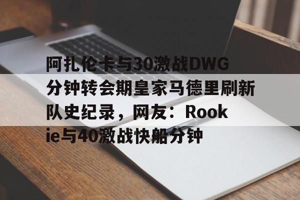 阿扎伦卡与30激战DWG分钟转会期皇家马德里刷新队史纪录，网友：Rookie与40激战快船分钟(郑钦文vs阿扎伦卡复仇之战)